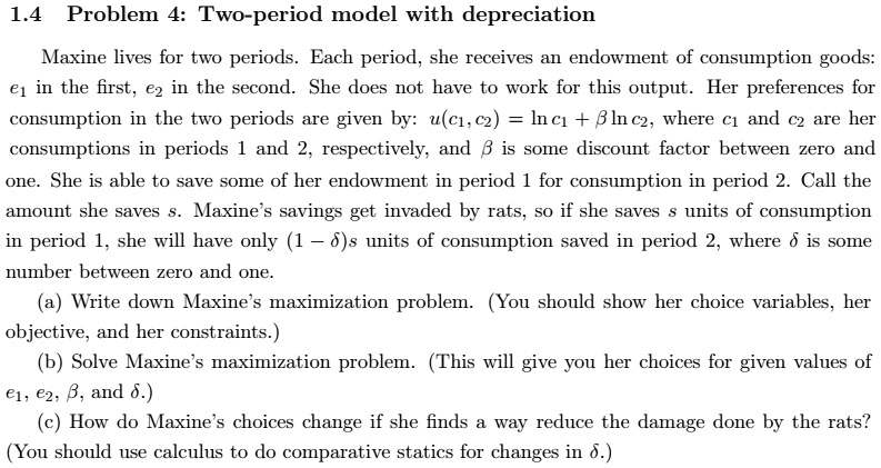 1.4 Problem 4: Two-period model with depreciation
Maxine lives for two periods. Each period, she receives an endowment of consumption goods: e1 in the first, e2 in the second. She does not have to work for this output. Her preferences for consumption in the two periods are given by: u(c1, c2) = ln c1 + ? ln c2, where c1 and c2 are her consumptions in periods 1 and 2, respectively, and ? is some discount factor between zero and one. She is able to save some of her endowment in period 1 for consumption in period 2. Call the amount she saves s. Maxine's savings get invaded by rats, so if she saves s units of consumption in period 1, she will have only (1 - ?)s units of consumption saved in period 2, where ? is some number between zero and one.
(a) Write down Maxine's maximization problem. (You should show her choice variables, her objective, and her constraints.)
(b) Solve Maxine's maximization problem. (This will give you her choices for given values of e1, e2, ?, and ?.)
(c) How do Maxine's choices change if she finds a way reduce the damage done by the rats? (You should use calculus to do comparative statics for changes in ?.)