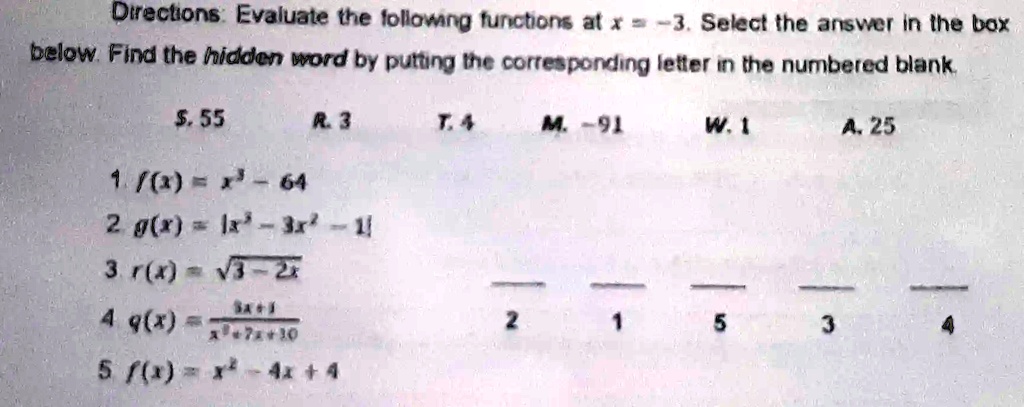 Directions: Evaluate the following functions at x = -3. Select the answer in the box
below. Find the hidden word by putting the corresponding letter in the numbered blank.
S.  55
R.  3
T.  4
M.  -91
W.  1
A.  25
1. f(x) = x^2 - 64
2. g(x) = |x^3 - 3x^2 - 1|
3. r(x) = √(3 - 2x)
4. q(x) = (5x + 1)/(x^2 + 7x + 10)
5. f(x) = x^2 - 4x + 4

2

1

5

3

4
