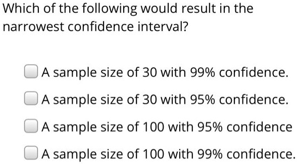 Which of the following would result in the narrowest confidence interval?

A sample size of 30 with 99% confidence.
A sample size of 30 with 95% confidence.
A sample size of 100 with 95% confidence.
A sample size of 100 with 99% confidence.
