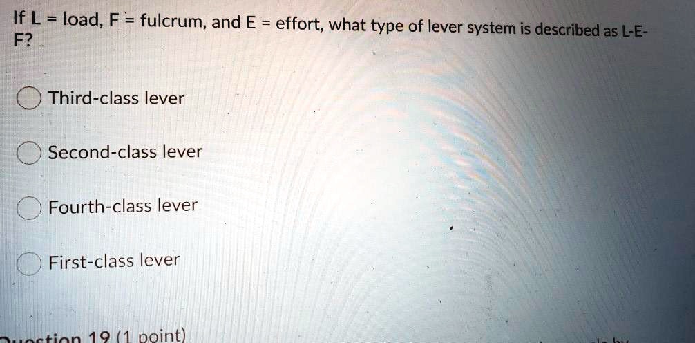 If L = load, F = fulcrum, and E = effort, what type of lever system is described as L-E-F?

Third-class lever

Second-class lever

Fourth-class lever

First-class lever
