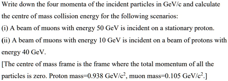 Write down the four momenta of the incident particles in GeV/c and calculate the centre of mass collision energy for the following scenarios:
(i) A beam of muons with energy 50 GeV is incident on a stationary proton.
(ii) A beam of muons with energy 10 GeV is incident on a beam of protons with energy 40 GeV.
[The centre of mass frame is the frame where the total momentum of all the particles is zero. Proton mass=0.938 GeV/c², muon mass=0.105 GeV/c².]
