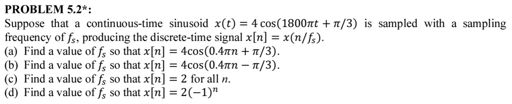 PROBLEM 5.2*:
Suppose that a continuous-time sinusoid x(t) = 4 cos(1800π t + π/3) is sampled with a sampling
frequency of fs, producing the discrete-time signal x[n] = x(n/fs).
(a) Find a value of fs so that x[n] = 4cos(0.4π n + π/3).
(b) Find a value of fs so that x[n] = 4cos(0.4π n - π/3).
(c) Find a value of fs so that x[n] = 2 for all n.
(d) Find a value of fs so that x[n] = 2(-1)^n