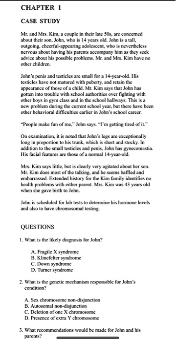 CHAPTER 1

CASE STUDY

Mr. and Mrs. Kim, a couple in their late 50s, are concerned
about their son, John, who is 14 years old. John is a tall,
outgoing, cheerful-appearing adolescent, who is nevertheless
nervous about having his parents accompany him as they seek
advice about his possible problems. Mr. and Mrs. Kim have no
other children.

John's penis and testicles are small for a 14-year-old. His
testicles have not matured with puberty, and retain the
appearance of those of a child. Mr. Kim says that John has
gotten into trouble with school authorities over fighting with
other boys in gym class and in the school hallways. This is a
new problem during the current school year, but there have been
other behavioral difficulties earlier in John's school career.

"People make fun of me," John says. "I'm getting tired of it."

On examination, it is noted that John's legs are exceptionally
long in proportion to his trunk, which is short and stocky. In
addition to the small testicles and penis, John has gynecomastia.
His facial features are those of a normal 14-year-old.

Mrs. Kim says little, but is clearly very agitated about her son.
Mr. Kim does most of the talking, and he seems baffled and
embarrassed. Extended history for the Kim family identifies no
health problems with either parent. Mrs. Kim was 43 years old
when she gave birth to John.

John is scheduled for lab tests to determine his hormone levels
and also to have chromosomal testing.

QUESTIONS

1. What is the likely diagnosis for John?

A. Fragile X syndrome
B. Klinefelter syndrome
C. Down syndrome
D. Turner syndrome

2. What is the genetic mechanism responsible for John's
condition?

A. Sex chromosome non-disjunction
B. Autosomal non-disjunction
C. Deletion of one X chromosome
D. Presence of extra Y chromosome

3. What recommendations would be made for John and his
parents?