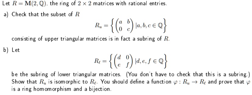 Let R = M(2, Q), the ring of 2 × 2 matrices with rational entries.
a) Check that the subset of R
Ru = (? a b ? | a, b, c ? Q)
? 0 c ?
consisting of upper triangular matrices is in fact a subring of R.
b) Let
Rl = (? d 0 ? | d, e, f ? Q)
? e f ?
be the subring of lower triangular matrices. (You don't have to check that this is a subring.)
Show that Ru is isomorphic to Rl. You should define a function ? : Ru ? Rl and prove that ? is a ring homomorphism and a bijection.
