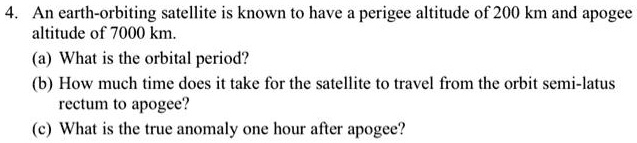 4. An earth-orbiting satellite is known to have a perigee altitude of 200 km and apogee altitude of 7000 km.
(a) What is the orbital period?
(b) How much time does it take for the satellite to travel from the orbit semi-latus rectum to apogee?
(c) What is the true anomaly one hour after apogee?