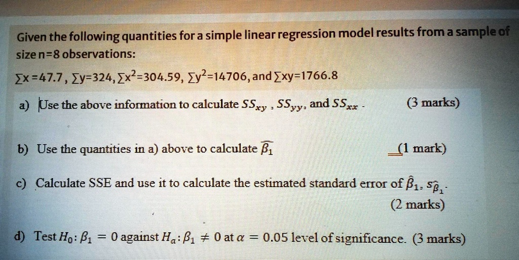 Given the following quantities for a simple linear regression model results from a sample of size n=8 observations:

?x = 47.7, ?y = 324, ?x² = 304.59, ?y² = 14706, and ?xy = 1766.8

a) Use the above information to calculate SSxy, SSyy, and SSxx. (3 marks)

b) Use the quantities in a) above to calculate ??? (1 mark)

c) Calculate SSE and use it to calculate the estimated standard error of ???, s???. (2 marks)

d) Test H?: ?? = 0 against H?: ?? ? 0 at ? = 0.05 level of significance. (3 marks)