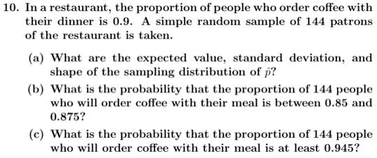 10. In a restaurant, the proportion of people who order coffee with their dinner is 0.9. A simple random sample of 144 patrons of the restaurant is taken.

(a) What are the expected value, standard deviation, and shape of the sampling distribution of p??
(b) What is the probability that the proportion of 144 people who will order coffee with their meal is between 0.85 and 0.875?
(c) What is the probability that the proportion of 144 people who will order coffee with their meal is at least 0.945?