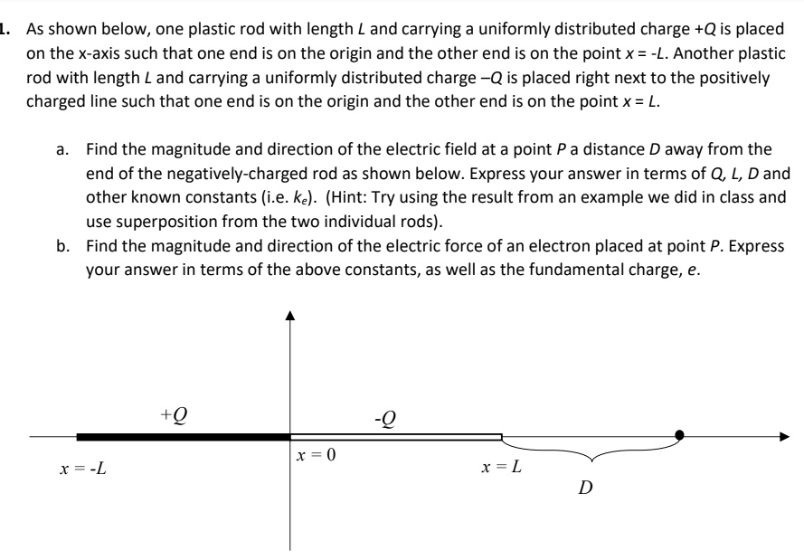 1. As shown below, one plastic rod with length L and carrying a uniformly distributed charge +Q is placed on the x-axis such that one end is on the origin and the other end is on the point x = -L. Another plastic rod with length L and carrying a uniformly distributed charge -Q is placed right next to the positively charged line such that one end is on the origin and the other end is on the point x = L.

a. Find the magnitude and direction of the electric field at a point P a distance D away from the end of the negatively-charged rod as shown below. Express your answer in terms of Q, L, D and other known constants (i.e. ke). (Hint: Try using the result from an example we did in class and use superposition from the two individual rods).
b. Find the magnitude and direction of the electric force of an electron placed at point P. Express your answer in terms of the above constants, as well as the fundamental charge, e.