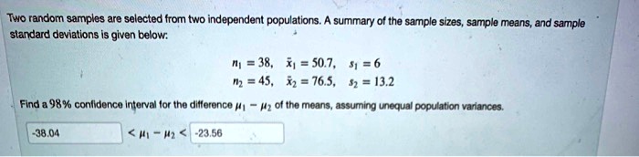 Two random samples are selected from two independent populations. A summary of the sample sizes, sample means, and sample standard deviations is given below:
n1 = 38, x?1 = 50.7, s1 = 6
n2 = 45, x?2 = 76.5, s2 = 13.2
Find a 98% confidence interval for the difference ?1 - ?2 of the means, assuming unequal population variances.
-38.04 < ?1 - ?2 < -23.56