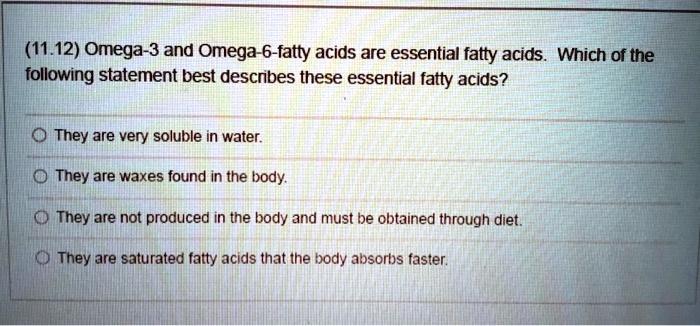 (11.12) Omega-3 and Omega-6-fatty acids are essential fatty acids. Which of the following statement best describes these essential fatty acids?
They are very soluble in water.
They are waxes found in the body.
They are not produced in the body and must be obtained through diet.
They are saturated fatty acids that the body absorbs faster.