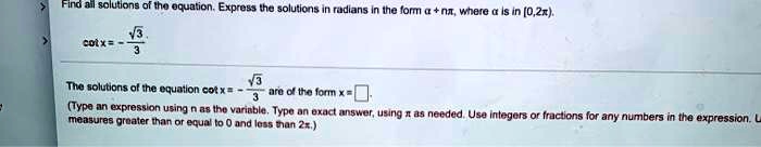 Find all solutions of the equation. Express the solutions in radians in the form ? + n?, where ? is in [0,2?). cot x = -?3/3
The solutions of the equation cot x = -?3/3 are of the form x = [ ].
(Type an expression using n as the variable. Type an exact answer, using ? as needed. Use integers or fractions for any numbers in the expression. Use measures greater than or equal to 0 and less than 2?.)