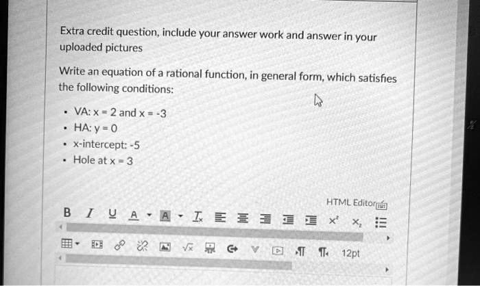 Extra credit question, include your answer work and answer in your uploaded pictures

Write an equation of a rational function, in general form, which satisfies the following conditions:

• VA: x = 2 and x = -3
• HA: y = 0
• x-intercept: -5
• Hole at x = 3