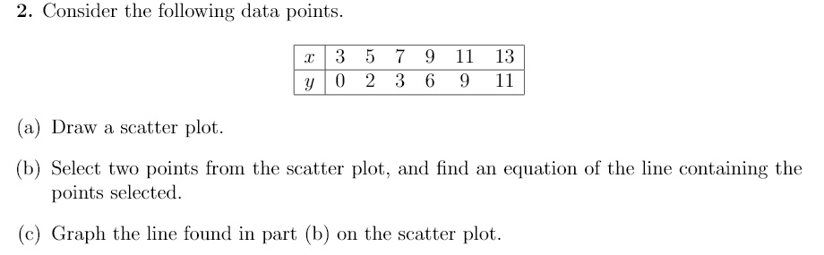 2. Consider the following data points.

x 3 5 7 9 11 13
y 0 2 3 6 9 11

(a) Draw a scatter plot.
(b) Select two points from the scatter plot, and find an equation of the line containing the points selected.
(c) Graph the line found in part (b) on the scatter plot.