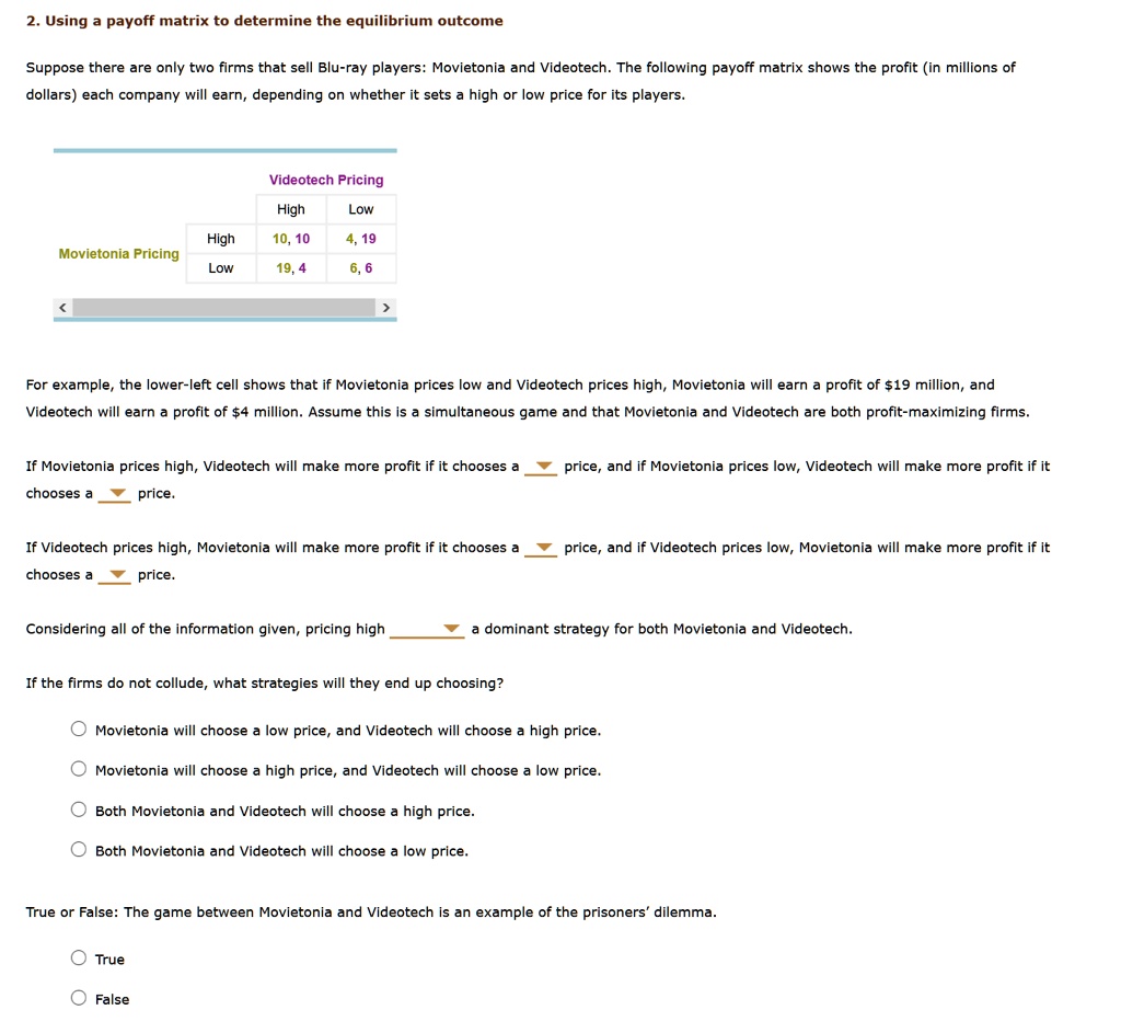 2. Using a payoff matrix to determine the equilibrium outcome
Suppose there are only two firms that sell Blu-ray players: Movietonia and Videotech. The following payoff matrix shows the profit (in millions of dollars) each company will earn, depending on whether it sets a high or low price for its players.

Videotech Pricing
High Low
Movietonia Pricing
High 10, 10 4, 19
Low 19, 4 6, 6

For example, the lower-left cell shows that if Movietonia prices low and Videotech prices high, Movietonia will earn a profit of 19 million, and Videotech will earn a profit of4 million. Assume this is a simultaneous game and that Movietonia and Videotech are both profit-maximizing firms.

If Movietonia prices high, Videotech will make more profit if it chooses a price, and if Movietonia prices low, Videotech will make more profit if it chooses a price.

If Videotech prices high, Movietonia will make more profit if it chooses a price, and if Videotech prices low, Movietonia will make more profit if it chooses a price.

Considering all of the information given, pricing high a dominant strategy for both Movietonia and Videotech.

If the firms do not collude, what strategies will they end up choosing?

Movietonia will choose a low price, and Videotech will choose a high price.
Movietonia will choose a high price, and Videotech will choose a low price.
Both Movietonia and Videotech will choose a high price.
Both Movietonia and Videotech will choose a low price.

True or False: The game between Movietonia and Videotech is an example of the prisoners' dilemma.

True
False