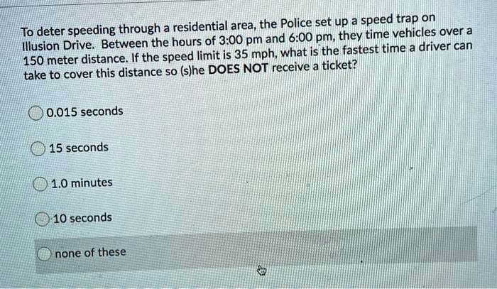 To deter speeding through a residential area, the Police set up a speed trap on Illusion Drive. Between the hours of 3:00 pm and 6:00 pm, they time vehicles over a 150 meter distance. If the speed limit is 35 mph, what is the fastest time a driver can take to cover this distance so (s)he DOES NOT receive a ticket?

0.015 seconds
15 seconds
1.0 minutes
10 seconds
none of these