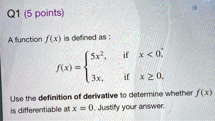 A function f(x) is defined as :
f(x) =  5x^2, if x < 0,
         3x,  if x >= 0,
Use the definition of derivative to determine whether f(x) is differentiable at x = 0. Justify your answer.