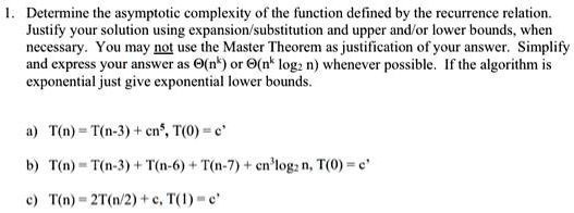 1. Determine the asymptotic complexity of the function defined by the recurrence relation.
Justify your solution using expansion/substitution and upper and/or lower bounds, when
necessary. You may not use the Master Theorem as justification of your answer. Simplify
and express your answer as Θ(n^k) or Θ(n^k log2 n) whenever possible. If the algorithm is
exponential just give exponential lower bounds.
a) T(n) = T(n-3) + cn^5, T(0) = c^'
b) T(n) = T(n-3) + T(n-6) + T(n-7) + cn^3log2 n, T(0) = c^'
c) T(n) = 2T(n/2) + c, T(1) = c^'