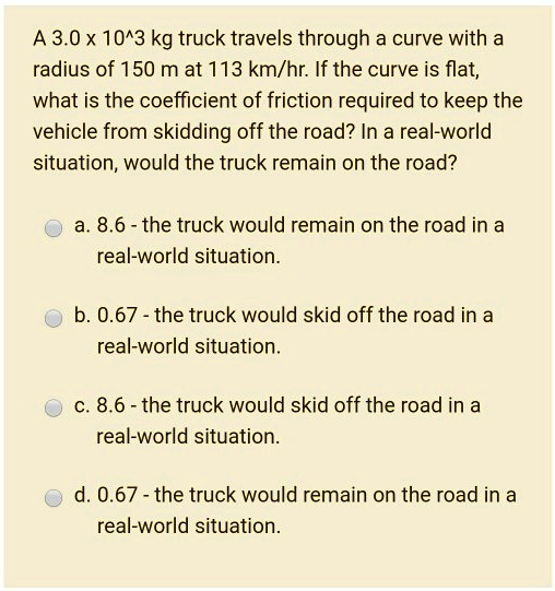 A 3.0 x 10^3 kg truck travels through a curve with a
radius of 150 m at 113 km/hr. If the curve is flat,
what is the coefficient of friction required to keep the
vehicle from skidding off the road? In a real-world
situation, would the truck remain on the road?
a. 8.6 - the truck would remain on the road in a
real-world situation.
b. 0.67 - the truck would skid off the road in a
real-world situation.
c. 8.6 - the truck would skid off the road in a
real-world situation.
d. 0.67 - the truck would remain on the road in a
real-world situation.