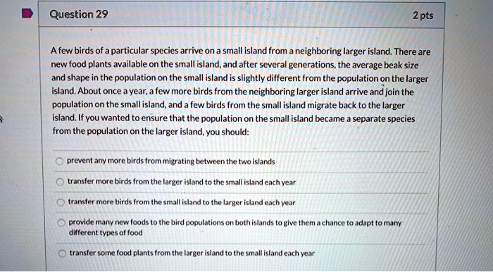 A few birds of a particular species arrive on a small island from a neighboring larger island. There are new food plants available on the small island, and after several generations, the average beak size and shape in the population on the small island is slightly different from the population on the larger island. About once a year, a few more birds from the neighboring larger island arrive and join the population on the small island, and a few birds from the small island migrate back to the larger island. If you wanted to ensure that the population on the small island became a separate species from the population on the larger island, you should:
prevent any more birds from migrating between the two islands
transfer more birds from the larger island to the small island each year
transfer more birds from the small island to the larger island each year
provide many new foods to the bird populations on both islands to give them a chance to adapt to many different types of food
transfer some food plants from the larger island to the small island each year