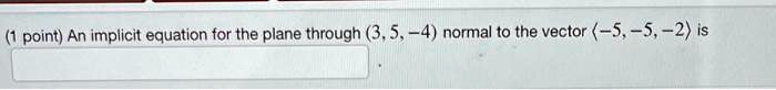 (1 point) An implicit equation for the plane through (3, 5, -4) normal to the vector (-5, -5, -2) is