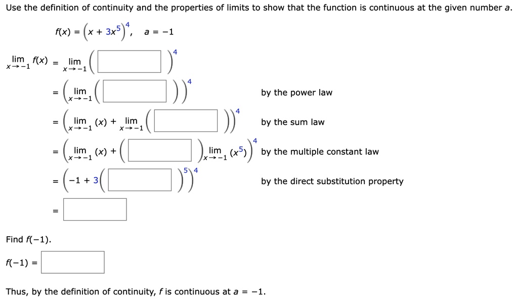 Use the definition of continuity and the properties of limits to show that the function is continuous at the given number a.
f(x) = (x + 3x^5)^4, a = -1
limx → -1 f(x) = limx → -1 ()^4
= limx → -1 ()^4 by the power law
= (limx → -1 (x) + limx → -1 ())^4 by the sum law
= (limx → -1 (x) + limx → -1 (x^5))^4 by the multiple constant law
= (-1 + 3())^4 by the direct substitution property
=
Find f(-1).
f(-1) =
Thus, by the definition of continuity, f is continuous at a = -1.