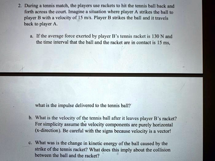 2. During a tennis match, the players use rackets to hit the tennis ball back and forth across the court. Imagine a situation where player A strikes the ball to player B with a velocity of 15 m/s. Player B strikes the ball and it travels back to player A.

a. If the average force exerted by player B's tennis racket is 130 N and the time interval that the ball and the racket are in contact is 15 ms,

what is the impulse delivered to the tennis ball?

b. What is the velocity of the tennis ball after it leaves player B's racket? For simplicity assume the velocity components are purely horizontal (x-direction). Be careful with the signs because velocity is a vector!

c. What was is the change in kinetic energy of the ball caused by the strike of the tennis racket? What does this imply about the collision between the ball and the racket?