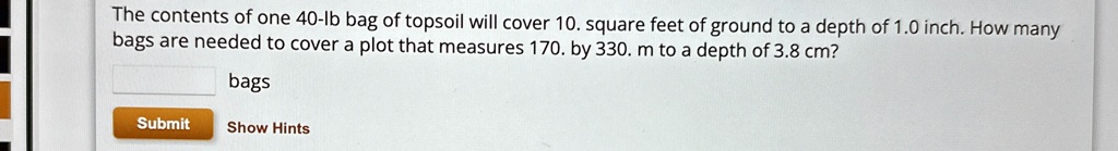 The contents of one 40-lb bag of topsoil will cover 10. square feet of ground to a depth of 1.0 inch. How many bags are needed to cover a plot that measures 170. by 330. m to a depth of 3.8 cm?