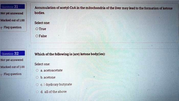 Accumulation of acetyl-CoA in the mitochondria of the liver may lead to the formation of ketone bodies.

Select one:
True
False

Which of the following is (are) ketone body(ies):

Select one:
a. acetoacetate
b. acetone
c. ?-hydroxy butyrate
d. all of the above