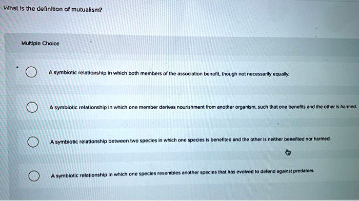 What is the definition of mutualism?
Multiple Choice
A symbiotic relationship in which both members of the association benefit, though not necessarily equally.
A symbiotic relationship in which one member derives nourishment from another organism, such that one benefits and the other is harmed.
A symbiotic relationship between two species in which one species is benefited and the other is neither benefited nor harmed.
A symbiotic relationship in which one species resembles another species that has evolved to defend against predators.