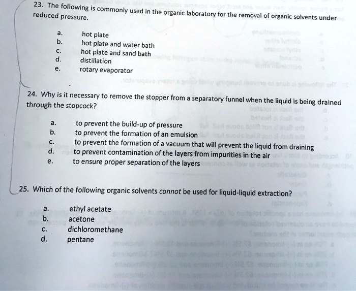 23. The following is commonly used in the organic laboratory for the removal of organic solvents under reduced pressure.

a. hot plate
b. hot plate and water bath
c. hot plate and sand bath
d. distillation
e. rotary evaporator

24. Why is it necessary to remove the stopper from a separatory funnel when the liquid is being drained through the stopcock?

a. to prevent the build-up of pressure
b. to prevent the formation of an emulsion
c. to prevent the formation of a vacuum that will prevent the liquid from draining
d. to prevent contamination of the layers from impurities in the air
e. to ensure proper separation of the layers

25. Which of the following organic solvents cannot be used for liquid-liquid extraction?

a. ethyl acetate
b. acetone
c. dichloromethane
d. pentane