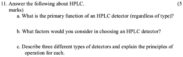 11. Answer the following about HPLC.
a. What is the primary function of an HPLC detector (regardless of type)?
b. What factors would you consider in choosing an HPLC detector?
c. Describe three different types of detectors and explain the principles of operation for each.