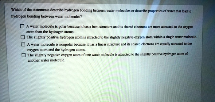 Which of the statements describe hydrogen bonding between water molecules or describe properties of water that lead to
hydrogen bonding between water molecules?
A water molecule is polar because it has a bent structure and its shared electrons are more attracted to the oxygen
atom than the hydrogen atoms.
The slightly positive hydrogen atom is attracted to the slightly negative oxygen atom within a single water molecule.
A water molecule is nonpolar because it has a linear structure and its shared electrons are equally attracted to the
oxygen atom and the hydrogen atoms.
The slightly negative oxygen atom of one water molecule is attracted to the slightly positive hydrogen atom of
another water molecule.