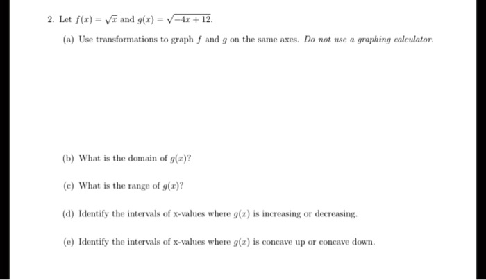 2. Let f(x) = √(x) and g(x) = √(-4x + 12).
(a) Use transformations to graph f and g on the same axes. Do not use a graphing calculator.
(b) What is the domain of g(x)?
(c) What is the range of g(x)?
(d) Identify the intervals of x-values where g(x) is increasing or decreasing.
(e) Identify the intervals of x-values where g(x) is concave up or concave down.