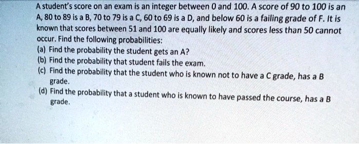A student's score on an exam is an integer between 0 and 100. A score of 90 to 100 is an A, 80 to 89 is a B, 70 to 79 is a C, 60 to 69 is a D, and below 60 is a failing grade of F. It is known that scores between 51 and 100 are equally likely and scores less than 50 cannot occur. Find the following probabilities: (a) Find the probability the student gets an A? (b) Find the probability that student fails the exam. (c) Find the probability that the student who is known not to have a C grade, has a B grade. (d) Find the probability that a student who is known to have passed the course, has a B grade.