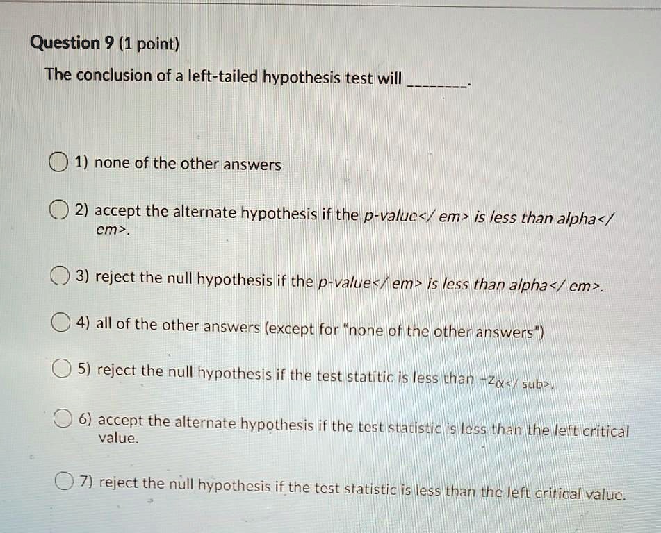 Question 9 (1 point)
The conclusion of a left-tailed hypothesis test will .
1) none of the other answers
2) accept the alternate hypothesis if the p-value is less than alpha.
3) reject the null hypothesis if the p-value is less than alpha.
4) all of the other answers (except for "none of the other answers")
5) reject the null hypothesis if the test statistic is less than -Z?.
6) accept the alternate hypothesis if the test statistic is less than the left critical value.
7) reject the null hypothesis if the test statistic is less than the left critical value.