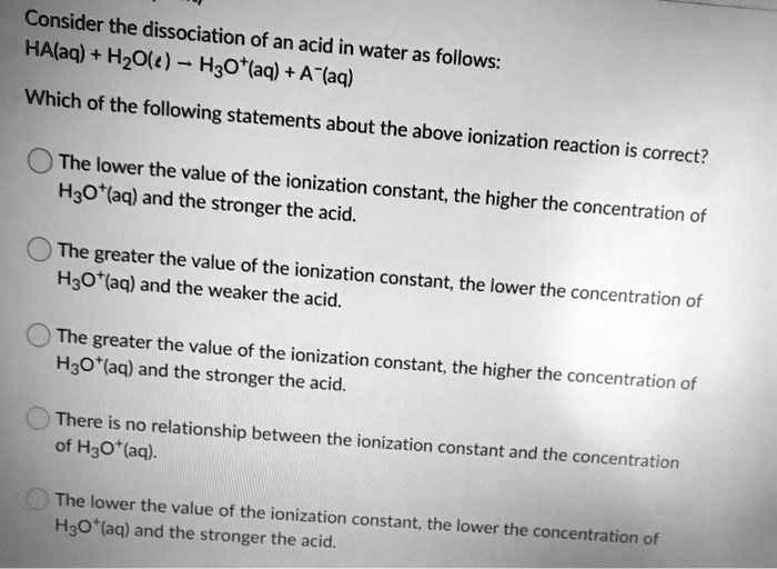Consider the dissociation of an acid in water as follows:
HA(aq) + H2O(l) ? H3O+(aq) + A-(aq)

Which of the following statements about the above ionization reaction is correct?

? The lower the value of the ionization constant, the higher the concentration of H3O+(aq) and the stronger the acid.
? The greater the value of the ionization constant, the lower the concentration of H3O+(aq) and the weaker the acid.
? The greater the value of the ionization constant, the higher the concentration of H3O+(aq) and the stronger the acid.
? There is no relationship between the ionization constant and the concentration of H3O+(aq).
? The lower the value of the ionization constant, the lower the concentration of H3O+(aq) and the stronger the acid.