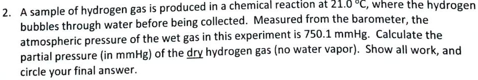 A sample of hydrogen gas is produced in a chemical reaction at 21.0 °C, where the hydrogen bubbles through water before being collected. Measured from the barometer, the atmospheric pressure of the wet gas in this experiment is 750.1 mmHg. Calculate the partial pressure (in mmHg) of the dry hydrogen gas (no water vapor). Show all work, and circle your final answer.