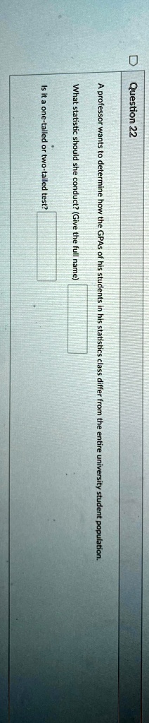 Question 22
A professor wants to determine how the GPAs of his students in his statistics class differ from the entire university student population.
What statistic should she conduct? (Give the full name)
Is it a one-tailed or two-tailed test?