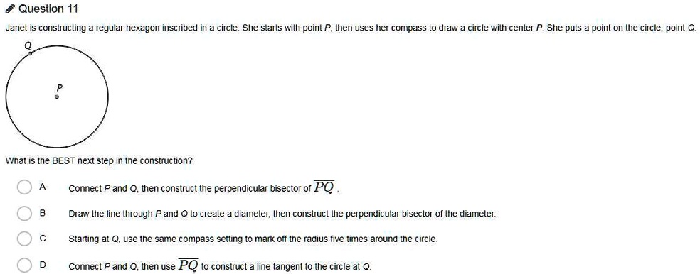 Question 11
Janet is constructing a regular hexagon inscribed in a circle. She starts with point P, then uses her compass to draw a circle with center P. She puts a point on the circle, point Q.
What is the BEST next step in the construction?
A Connect P and Q, then construct the perpendicular bisector of PQ.
B Draw the line through P and Q to create a diameter, then construct the perpendicular bisector of the diameter.
C Starting at Q, use the same compass setting to mark off the radius five times around the circle.
D Connect P and Q, then use PQ to construct a line tangent to the circle at Q.