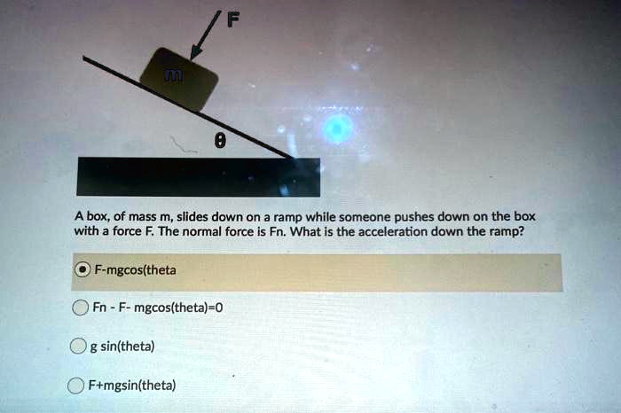 F
m
theta
A box, of mass m, slides down on a ramp while someone pushes down on the box with a force F. The normal force is Fn. What is the acceleration down the ramp?
F-mgcos(theta)
Fn - F- mgcos(theta)=0
g sin(theta)
F+mgsin(theta)