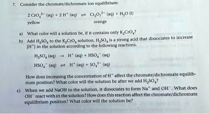 7. Consider the chromate/dichromate ion equilibrium:
2 CrO4^2- (aq) + 2 H^+ (aq) ? Cr2O7^2- (aq) + H2O (l)
yellow orange
a) What color will a solution be, if it contains only K2CrO4?
b) Add H2SO4 to the K2CrO4 solution. H2SO4 is a strong acid that dissociates to increase [H+] in the solution according to the following reactions.
H2SO4 (aq) ? H^+ (aq) + HSO4^- (aq)
HSO4^- (aq) ? H^+ (aq) + SO4^2- (aq)
How does increasing the concentration of H^+ affect the chromate/dichromate equilibrium position? What color will the solution be after we add H2SO4?
c) When we add NaOH to the solution, it dissociates to form Na^+ and OH^-. What does OH^- react with in the solution? How does this reaction affect the chromate/dichromate equilibrium position? What color will the solution be?