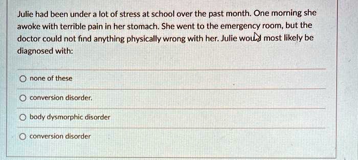 Julie had been under a lot of stress at school over the past month. One morning she awoke with terrible pain in her stomach. She went to the emergency room, but the doctor could not find anything physically wrong with her. Julie would most likely be diagnosed with:
none of these
conversion disorder.
body dysmorphic disorder
conversion disorder