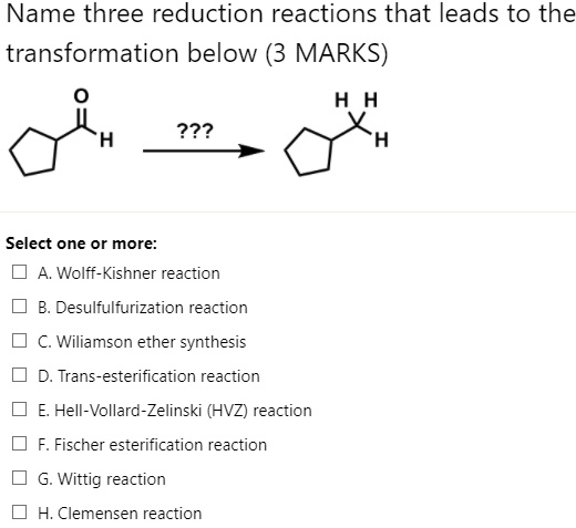 Name three reduction reactions that leads to the transformation below (3 MARKS)

???

Select one or more:
A. Wolff-Kishner reaction
B. Desulfurization reaction
C. Williamson ether synthesis
D. Trans-esterification reaction
E. Hell-Vollard-Zelinski (HVZ) reaction
F. Fischer esterification reaction
G. Wittig reaction
H. Clemmensen reaction