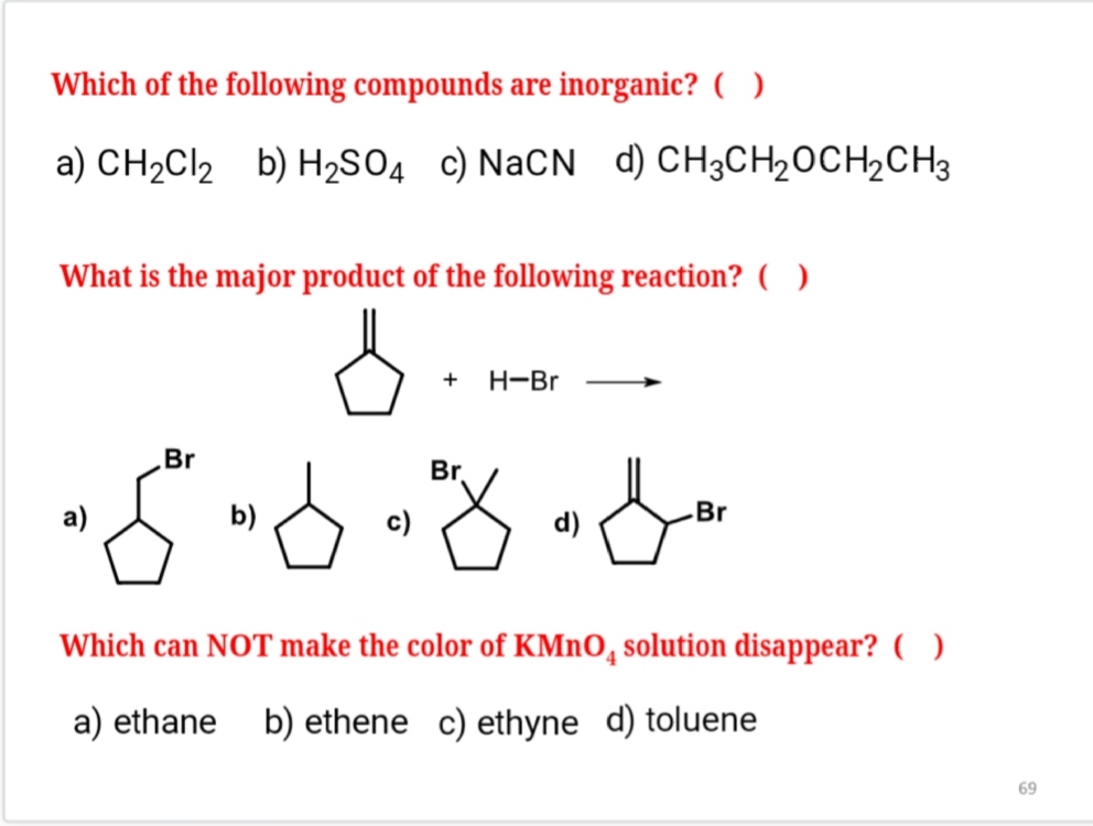 Which of the following compounds are inorganic? ( )
a) CH2Cl2 b) H2SO4 c) NaCN d) CH3CH2OCH2CH3
What is the major product of the following reaction? ( )
+ H-Br
a) Br b) c) Br d) Br
Which can NOT make the color of KMnO4 solution disappear? ( )
a) ethane b) ethene c) ethyne d) toluene