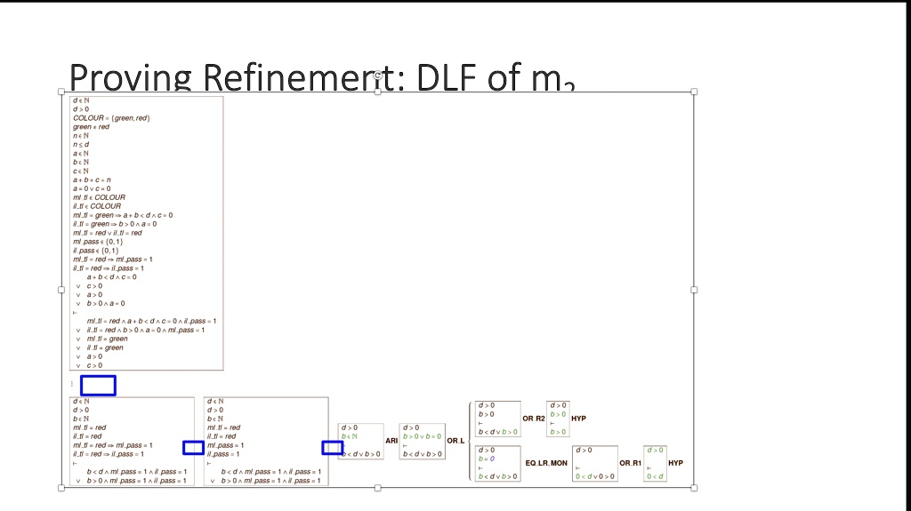 Proving Refinement: DLF of m
d?N
d>0
COLOUR = green, red
green = red
n?N
a?N
b?N
c?N
a+b+c=n
a=0?c=0
ml.tl?COLOUR
il.tl?COLOUR
ml.tl=green ? a+b<d?c=0
il.tl=green ? b>0?a=0
ml.tl=red ? il.tl=red
ml.pass?0,1
il.pass?0,1
ml.tl=red ? ml.pass=1
il.tl=red ? il.pass=1
a+b<d?c=0
c>0
a>0
b>0?a=0
ml.tl=red?a+b<d?c=0?il.pass=1
il.tl=red?b>0?a=0?ml.pass=1
ml.tl=green
il.tl=green
a>0
c>0
d?N
d>0
c>0
b?N
ml.tl=red
il.tl=red
ml.tl=red ? ml.pass=1
il.tl=red ? il.pass=1
b<d?ml.pass=1?il.pass=1
b>0?ml.pass=1?il.pass=1
d?N
d>0
b>0
ml.tl=red
il.tl=red
ml.pass=1
il.pass=1
d>0
b>0
OR R2
HYP
d>0
b>0
ARI
OR L
d>0
b>0?b=0
b<d?b>0
d>0
b>0
EQ LR MON
OR.R1
HYP
d>0
b<d?b>0
0<d?0>0
0<d