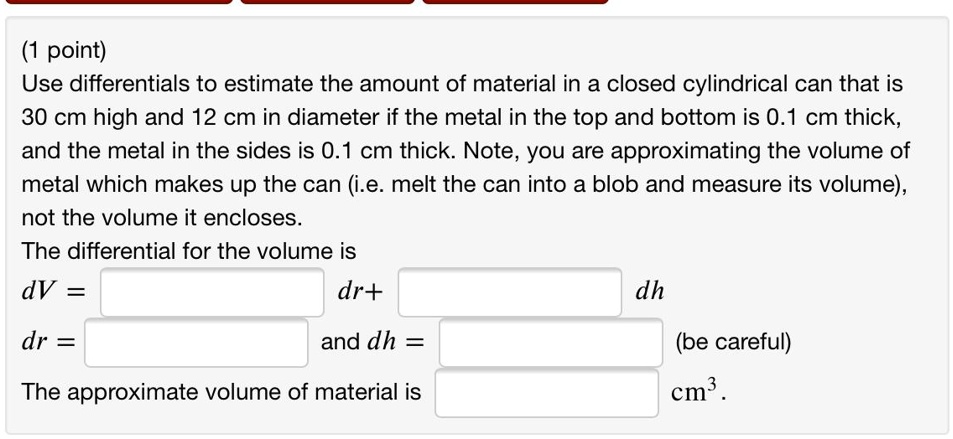 Use differentials to estimate the amount of material in a closed cylindrical can that is 30 cm high and 12 cm in diameter if the metal in the top and bottom is 0.1 cm thick, and the metal in the sides is 0.1 cm thick. Note, you are approximating the volume of metal which makes up the can (i.e. melt the can into a blob and measure its volume), not the volume it encloses.
The differential for the volume is
dV = dr+ dh
dr = and dh = (be careful)
The approximate volume of material is cm³.