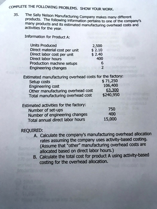 COMPLETE THE FOLLOWING PROBLEMS. SHOW YOUR WORK.
35.
The Sally Nelson Manufacturing Company makes many different
products. The following information pertains to one of the company's
many products and its estimated manufacturing overhead costs and
activities for the year.
Information for Product A:
Units Produced
2,500
Direct material cost per unit
2.10
Direct labor cost per unit 2.40
Direct labor hours
400
Production machine setups
6
Engineering changes
2
Estimated manufacturing overhead costs for the factory:
Setup costs
71,250
Engineering cost
106,400
Other manufacturing overhead cost
63,300
Total manufacturing overhead cost240,950
Estimated activities for the factory:
Number of set-ups
750
Number of engineering changes
400
Total annual direct labor hours
15,000
REQUIRED:
A. Calculate the company's manufacturing overhead allocation
rates assuming the company uses activity-based costing.
(Assume that ""other"" manufacturing overhead costs are
allocated based on direct labor hours.)
B. Calculate the total cost for product A using activity-based
costing for the overhead allocation.