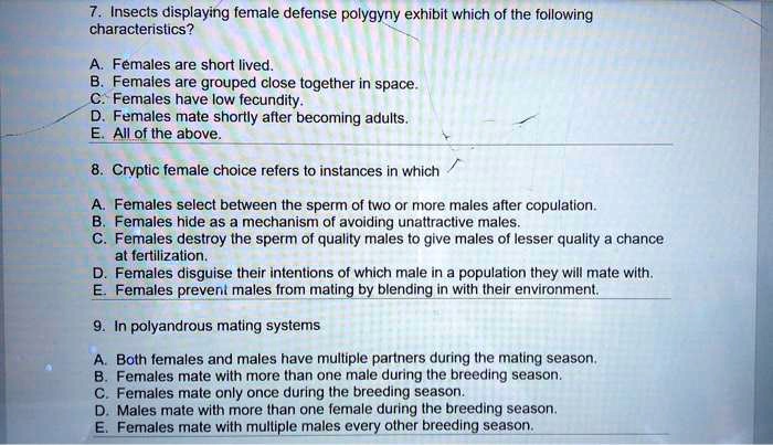 7. Insects displaying female defense polygyny exhibit which of the following characteristics?

A. Females are short lived.
B. Females are grouped close together in space.
C. Females have low fecundity.
D. Females mate shortly after becoming adults.
E. All of the above.

8. Cryptic female choice refers to instances in which

A. Females select between the sperm of two or more males after copulation.
B. Females hide as a mechanism of avoiding unattractive males.
C. Females destroy the sperm of quality males to give males of lesser quality a chance at fertilization.
D. Females disguise their intentions of which male in a population they will mate with.
E. Females prevent males from mating by blending in with their environment.

9. In polyandrous mating systems

A. Both females and males have multiple partners during the mating season.
B. Females mate with more than one male during the breeding season.
C. Females mate only once during the breeding season.
D. Males mate with more than one female during the breeding season.
E. Females mate with multiple males every other breeding season.