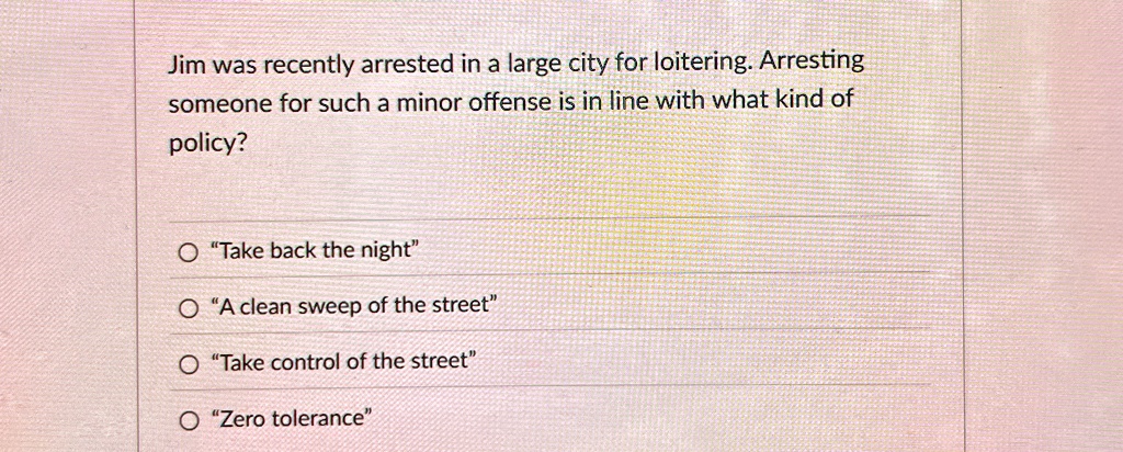 Jim was recently arrested in a large city for loitering. Arresting
someone for such a minor offense is in line with what kind of
policy?
"Take back the night"
"A clean sweep of the street"
"Take control of the street"
"Zero tolerance"