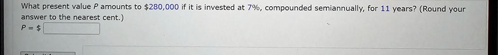 What present value P amounts to 280,000 if it is invested at 7%, compounded semiannually, for 11 years? (Round your answer to the nearest cent.)
P =